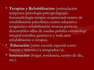 Terapias y Rehabilitación  (estimulación temprana-psicología-psicopedagogía-fonoaudiología-terapia ocupacional-centro de rehabilitación psicofísica-centro educativo terapéutico-rehabilitación motora-prótesis-descartables-sillas de ruedas-pañales-odontologí integral-estudios genéticos-y toda otra rehabilitación o terapia).  Educación  (tanto escuela especial como común y maestro/a integrador/a).  Internación  (hogar, residencia, centro de día, etc.).  