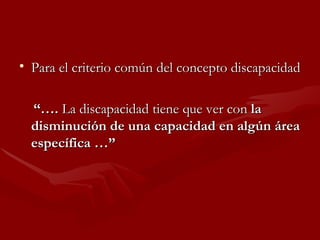 Para el criterio común del concepto discapacidad “… .  La discapacidad tiene que ver con  la disminución de una capacidad en algún área específica …” 