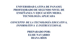 UNIVERSIDAD LATINA DE PANAMÁ
PROFESORADO DE SEGUNDO NIVEL DE
ENSEÑANZA Y EDUCACIÓN MEDIA
TECNOLOGÍA APLICADA
CONCEPTO DE LA TECNOLOGÍA EDUCATIVA,
INFORMÁTIVA E INSTRUCCCIONAL
PREPARADO POR:
ELSIE NAVARRO
DIANA RÍOS
 