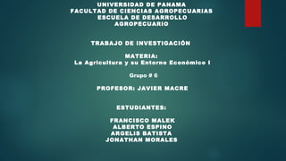 UNIVERSIDAD DE PANAMA 
FACULTAD DE CIENCIAS AGROPECUARIAS 
ESCUELA DE DESARROLLO
AGROPECUARIO 
 
TRABAJO DE INVESTIGACIÓN  
 
MATERIA:
La Agricultura y su Entorno Económico I
 Grupo # 6
 
PROFESOR: JAVIER MACRE
  
 
ESTUDIANTES:
FRANCISCO MALEK
ALBERTO ESPINO
ARGELIS BATISTA
JONATHAN MORALES 
 
 
 