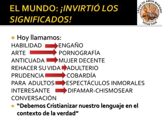    Hoy llamamos:
HABILIDAD        ENGAÑO
ARTE              PORNOGRAFÍA
ANTICUADA         MUJER DECENTE
REHACER SU VIDA ADULTERIO
PRUDENCIA           COBARDÍA
PARA ADULTOS        ESPECTÁCULOS INMORALES
INTERESANTE          DIFAMAR-CHISMOSEAR
CONVERSACIÓN
 “Debemos Cristianizar nuestro lenguaje en el
  contexto de la verdad”
 