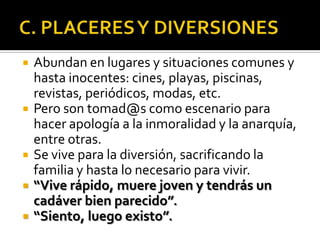   Abundan en lugares y situaciones comunes y
    hasta inocentes: cines, playas, piscinas,
    revistas, periódicos, modas, etc.
   Pero son tomad@s como escenario para
    hacer apología a la inmoralidad y la anarquía,
    entre otras.
   Se vive para la diversión, sacrificando la
    familia y hasta lo necesario para vivir.
   “Vive rápido, muere joven y tendrás un
    cadáver bien parecido”.
   “Siento, luego existo”.
 
