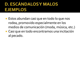    Estos abundan casi que en todo lo que nos
    rodea, promovido especialmente en los
    medios de comunicación (moda, música, etc.)
   Casi que en todo encontramos una incitación
    al pecado.
 