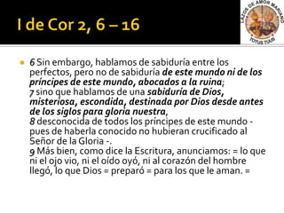    6 Sin embargo, hablamos de sabiduría entre los
    perfectos, pero no de sabiduría de este mundo ni de los
    príncipes de este mundo, abocados a la ruina;
    7 sino que hablamos de una sabiduría de Dios,
    misteriosa, escondida, destinada por Dios desde antes
    de los siglos para gloria nuestra,
    8 desconocida de todos los príncipes de este mundo -
    pues de haberla conocido no hubieran crucificado al
    Señor de la Gloria -.
    9 Más bien, como dice la Escritura, anunciamos: = lo que
    ni el ojo vio, ni el oído oyó, ni al corazón del hombre
    llegó, lo que Dios = preparó = para los que le aman. =
 