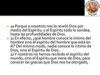    10 Porque a nosotros nos lo reveló Dios por
    medio del Espíritu; y el Espíritu todo lo sondea,
    hasta las profundidades de Dios.
   11 En efecto, ¿qué hombre conoce lo íntimo del
    hombre sino el espíritu del hombre que está en
    él? Del mismo modo, nadie conoce lo íntimo de
    Dios, sino el Espíritu de Dios.
    12 Y nosotros no hemos recibido el espíritu del
    mundo, sino el Espíritu que viene de Dios, para
    conocer las gracias que Dios nos ha otorgado,
 