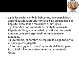    13 de las cuales también hablamos, no con palabras
    aprendidas de sabiduría humana, sino aprendidas del
    Espíritu, expresando realidades espirituales.
    14 El hombre naturalmente no capta las cosas del
    Espíritu de Dios; son necedad para él. Y no las puede
    conocer pues sólo espiritualmente pueden ser
    juzgadas.
    15 En cambio, el hombre de espíritu lo juzga todo; y a
    él nadie puede juzgarle.
    16 Porque = ¿quién conoció la mente del Señor para
    instruirle? = Pero nosotros tenemos la mente de
    Cristo.
 