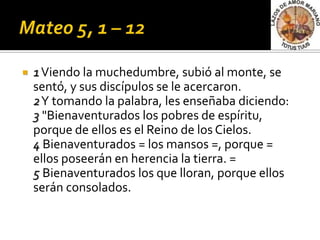    1 Viendo la muchedumbre, subió al monte, se
    sentó, y sus discípulos se le acercaron.
    2Y tomando la palabra, les enseñaba diciendo:
    3 "Bienaventurados los pobres de espíritu,
    porque de ellos es el Reino de los Cielos.
    4 Bienaventurados = los mansos =, porque =
    ellos poseerán en herencia la tierra. =
    5 Bienaventurados los que lloran, porque ellos
    serán consolados.
 