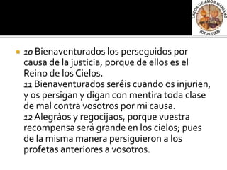    10 Bienaventurados los perseguidos por
    causa de la justicia, porque de ellos es el
    Reino de los Cielos.
    11 Bienaventurados seréis cuando os injurien,
    y os persigan y digan con mentira toda clase
    de mal contra vosotros por mi causa.
    12 Alegráos y regocijaos, porque vuestra
    recompensa será grande en los cielos; pues
    de la misma manera persiguieron a los
    profetas anteriores a vosotros.
 