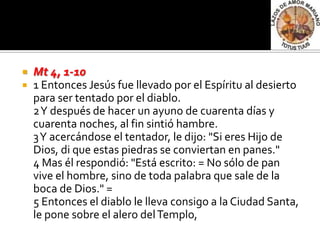    Mt 4, 1-10
   1 Entonces Jesús fue llevado por el Espíritu al desierto
    para ser tentado por el diablo.
    2 Y después de hacer un ayuno de cuarenta días y
    cuarenta noches, al fin sintió hambre.
    3 Y acercándose el tentador, le dijo: "Si eres Hijo de
    Dios, di que estas piedras se conviertan en panes."
    4 Mas él respondió: "Está escrito: = No sólo de pan
    vive el hombre, sino de toda palabra que sale de la
    boca de Dios." =
    5 Entonces el diablo le lleva consigo a la Ciudad Santa,
    le pone sobre el alero del Templo,
 
