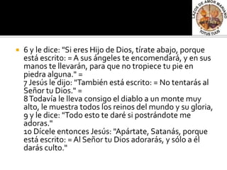   6 y le dice: "Si eres Hijo de Dios, tírate abajo, porque
    está escrito: = A sus ángeles te encomendará, y en sus
    manos te llevarán, para que no tropiece tu pie en
    piedra alguna." =
    7 Jesús le dijo: "También está escrito: = No tentarás al
    Señor tu Dios." =
    8 Todavía le lleva consigo el diablo a un monte muy
    alto, le muestra todos los reinos del mundo y su gloria,
    9 y le dice: "Todo esto te daré si postrándote me
    adoras."
    10 Dícele entonces Jesús: "Apártate, Satanás, porque
    está escrito: = Al Señor tu Dios adorarás, y sólo a él
    darás culto."
 
