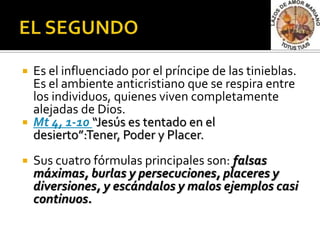    Es el influenciado por el príncipe de las tinieblas.
    Es el ambiente anticristiano que se respira entre
    los individuos, quienes viven completamente
    alejadas de Dios.
   Mt 4, 1-10 “Jesús es tentado en el
    desierto”:Tener, Poder y Placer.
   Sus cuatro fórmulas principales son: falsas
    máximas, burlas y persecuciones, placeres y
    diversiones, y escándalos y malos ejemplos casi
    continuos.
 