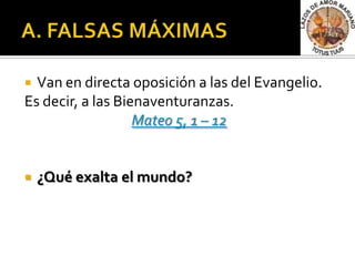  Van en directa oposición a las del Evangelio.
Es decir, a las Bienaventuranzas.
                   Mateo 5, 1 – 12


   ¿Qué exalta el mundo?
 