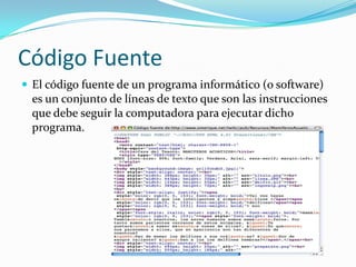Código Fuente
 El código fuente de un programa informático (o software)
es un conjunto de líneas de texto que son las instrucciones
que debe seguir la computadora para ejecutar dicho
programa.
 