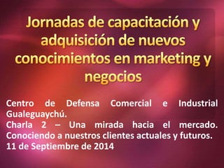 Centro de Defensa Comercial e Industrial 
Gualeguaychú. 
Charla 2 – Una mirada hacia el mercado. 
Conociendo a nuestros clientes actuales y futuros. 
11 de Septiembre de 2014 
 