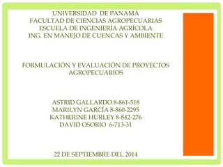 UNIVERSIDAD DE PANAMÁ 
FACULTAD DE CIENCIAS AGROPECUARIAS 
ESCUELA DE INGENIERÍA AGRÍCOLA 
ING. EN MANEJO DE CUENCAS Y AMBIENTE 
FORMULACIÓN Y EVALUACIÓN DE PROYECTOS 
AGROPECUARIOS 
ASTRID GALLARDO 8-861-518 
MARILYN GARCÍA 8-860-2295 
KATHERINE HURLEY 8-842-276 
DAVID OSORIO 6-713-31 
22 DE SEPTIEMBRE DEL 2014 
 