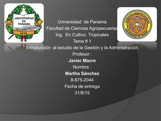 Universidad de Panamá
Facultad de Ciencias Agropecuarias
Ing. En Cultivo Tropicales
Tema # 1
Introducción al estudio de la Gestión y la Administración
Profesor :
Javier Macre
Nombre :
Martha Sánchez
8-875-2044
Fecha de entrega
31/8/15
 