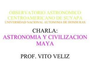 OBSERVATORIO ASTRONOMICO CENTROAMERICANO DE SUYAPA UNIVERSIDAD NACIONAL AUTONOMA DE HONDURAS CHARLA: ASTRONOMIA Y CIVILIZACION   MAYA PROF. VITO VELIZ 