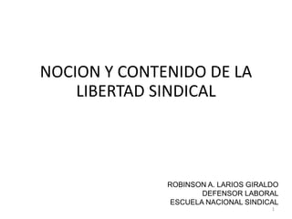 NOCION Y CONTENIDO DE LA
LIBERTAD SINDICAL
ROBINSON A. LARIOS GIRALDO
DEFENSOR LABORAL
ESCUELA NACIONAL SINDICAL
1
 