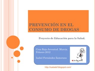 PREVENCIÓN EN EL
CONSUMO DE DROGAS

    Proyecto de Educación para la Salud.



  Cruz Roja Juventud. Murcia.
  Febrero 2012

  Isabel Fernández Zamorano


         http://isabelef.blogspot.com/
 