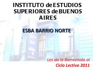INSTITUTO de ESTUDIOS  SUPERIORES de BUENOS AIRES ESBA BARRIO NORTE Les da la Bienvenida al Ciclo Lectivo 2011 