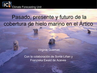 Climate Forecasting Unit



   Pasado, presente y futuro de la
cobertura de hielo marino en el Ártico



                        Virginie Guemas

            Con la colaboración de Sonia Liñan y
                Franziska Ewald de Aceves
 