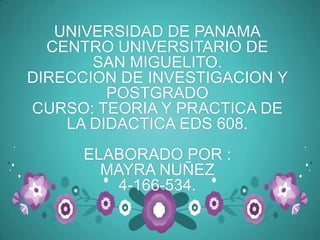 UNIVERSIDAD DE PANAMA
  CENTRO UNIVERSITARIO DE
       SAN MIGUELITO.
DIRECCION DE INVESTIGACION Y
         POSTGRADO
CURSO: TEORIA Y PRACTICA DE
    LA DIDACTICA EDS 608.
      ELABORADO POR :
        MAYRA NUÑEZ
          4-166-534.
 