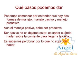 Qué pasos podemos dar
Podemos comenzar por entender que hay dos
formas de manejo, manejo pasivo y manejo
proactivo.
Aún el manejo pasivo, debe ser proactivo.
Ser pasivo no es dejarse estar, es saber cuándo
nadar sobre la corriente para llegar a la orilla.
Es sabernos perdonar por lo que no supimos
hacer.
 
