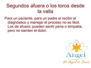 Segundos afuera o los toros desde
la valla
Para un paciente, para un padre el recibir el
diagnóstico y manejar el proceso no es fácil.
Los de afuera, pueden sentir pena o simpatía,
pero no sienten el dolor.
 