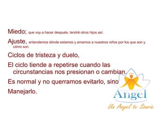 Miedo; que voy a hacer después, tendré otros hijos así.
Ajuste, entendemos dónde estamos y amamos a nuestros niños por los que son y
cómo son.
Ciclos de tristeza y duelo,
El ciclo tiende a repetirse cuando las
circunstancias nos presionan o cambian.
Es normal y no querramos evitarlo, sino
Manejarlo.
 