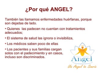 ¿Por qué ANGEL?
También las llamamos enfermedades huérfanas, porque
son dejadas de lado.
Quienes las padecen no cuentan con tratamientos
adecuados;
El sistema de salud las ignora o invisibiliza,
Los médicos saben poco de ellas
Los pacientes y sus familias cargan
solos con el padecimiento y en casos,
incluso son discriminados.
 