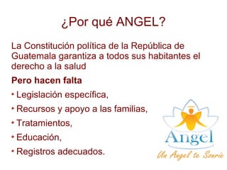 ¿Por qué ANGEL?
La Constitución política de la República de
Guatemala garantiza a todos sus habitantes el
derecho a la salud
Pero hacen falta
Legislación específica,
Recursos y apoyo a las familias,
Tratamientos,
Educación,
Registros adecuados.
 