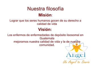 Nuestra filosofía
Misión:
Lograr que los seres humanos gocen de su derecho a
calidad de vida
Visión:
Los enfermos de enfermedades de depósito lisosomal en
Guatemala
mejoramos nuestra calidad de vida y la de nuestra
comunidad.
 