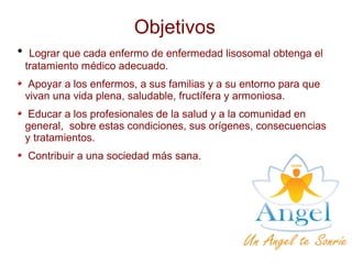 Objetivos

Lograr que cada enfermo de enfermedad lisosomal obtenga el
tratamiento médico adecuado.
Apoyar a los enfermos, a sus familias y a su entorno para que
vivan una vida plena, saludable, fructífera y armoniosa.
Educar a los profesionales de la salud y a la comunidad en
general, sobre estas condiciones, sus orígenes, consecuencias
y tratamientos.
Contribuir a una sociedad más sana.
 