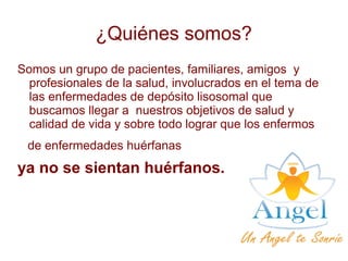¿Quiénes somos?
Somos un grupo de pacientes, familiares, amigos y
profesionales de la salud, involucrados en el tema de
las enfermedades de depósito lisosomal que
buscamos llegar a nuestros objetivos de salud y
calidad de vida y sobre todo lograr que los enfermos
de enfermedades huérfanas
ya no se sientan huérfanos.
 