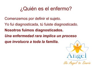 ¿Quién es el enfermo?
Comenzemos por definir el sujeto.
Yo fui diagnosticada, tú fuiste diagnosticado.
Nosotros fuimos diagnosticados.
Una enfermedad rara implica un proceso
que involucra a toda la familia.
 