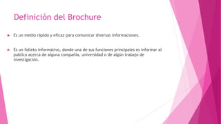 Definición del Brochure
 Es un medio rápido y eficaz para comunicar diversas informaciones.
 Es un folleto informativo, donde una de sus funciones principales es informar al
publico acerca de alguna compañía, universidad o de algún trabajo de
investigación.
 