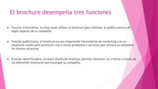 El brochure desempeña tres funciones
 Función informativa: es muy usual utilizar el brochure para informar al público acerca de
algún aspecto de su compañía.
 Función publicitaria: el brochure es una importante herramienta de marketing y es un
excelente medio para promover uno o varios productos o servicios que ofrezca su compañía
de manera atractiva.
 Función identificadora: un buen diseño de brochure permite mantener un criterio a través de
los diferentes brochures que encargue su compañía.
 