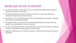 Ayuda que presta al docente
 Le ayuda al docente a desarrollar mas su creatividad de imaginación ya sea para
ilustrar o para motivar al alumno.
 El diseño y aplicaciones de los brochure se basan en los procesos reflexivos y
constructivista del conocimiento humano.
 Los brochure son instrumentos generadores de aprendizaje que relajan la realidad
de la forma mas impecable posible.
 El educador ordena la exposición del contenido diseñado por el especialista, de
acuerdo a sus necesidades y la de sus alumnos.
 Se crea una intercomunicación entre profesores y alumnos para explorar, presentar
y tratar el conocimiento generado por el instrumento.
 Adquieren significado en la reflexión, análisis y transformación de las practicas de
enseñanza.
 