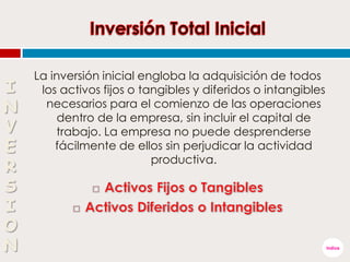 La inversión inicial engloba la adquisición de todos
los activos fijos o tangibles y diferidos o intangibles
necesarios para el comienzo de las operaciones
dentro de la empresa, sin incluir el capital de
trabajo. La empresa no puede desprenderse
fácilmente de ellos sin perjudicar la actividad
productiva.

 