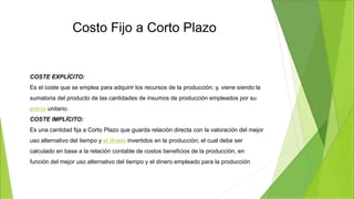 Costo Fijo a Corto Plazo
COSTE EXPLÍCITO:
Es el coste que se emplea para adquirir los recursos de la producción; y, viene siendo la
sumatoria del producto de las cantidades de insumos de producción empleados por su
precio unitario.
COSTE IMPLÍCITO:
Es una cantidad fija a Corto Plazo que guarda relación directa con la valoración del mejor
uso alternativo del tiempo y el dinero invertidos en la producción; el cual debe ser
calculado en base a la relación contable de costos beneficios de la producción, en
función del mejor uso alternativo del tiempo y el dinero empleado para la producción.
 