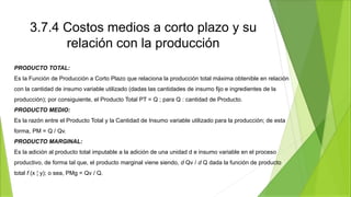 3.7.4 Costos medios a corto plazo y su
relación con la producción
PRODUCTO TOTAL:
Es la Función de Producción a Corto Plazo que relaciona la producción total máxima obtenible en relación
con la cantidad de insumo variable utilizado (dadas las cantidades de insumo fijo e ingredientes de la
producción); por consiguiente, el Producto Total PT = Q ; para Q : cantidad de Producto.
PRODUCTO MEDIO:
Es la razón entre el Producto Total y la Cantidad de Insumo variable utilizado para la producción; de esta
forma, PM = Q / Qv.
PRODUCTO MARGINAL:
Es la adición al producto total imputable a la adición de una unidad d e insumo variable en el proceso
productivo, de forma tal que, el producto marginal viene siendo, d Qv / d Q dada la función de producto
total f (x ¦ y); o sea, PMg = Qv / Q.
 