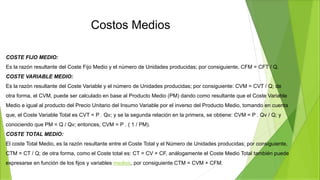 Costos Medios
COSTE FIJO MEDIO:
Es la razón resultante del Coste Fijo Medio y el número de Unidades producidas; por consiguiente, CFM = CFT / Q.
COSTE VARIABLE MEDIO:
Es la razón resultante del Coste Variable y el número de Unidades producidas; por consiguiente: CVM = CVT / Q; de
otra forma, el CVM, puede ser calculado en base al Producto Medio (PM) dando como resultante que el Coste Variable
Medio e igual al producto del Precio Unitario del Insumo Variable por el inverso del Producto Medio, tomando en cuenta
que, el Coste Variable Total es CVT = P . Qv; y se la segunda relación en la primera, se obtiene: CVM = P . Qv / Q; y
conociendo que PM = Q / Qv; entonces, CVM = P . ( 1 / PM).
COSTE TOTAL MEDIO:
El coste Total Medio, es la razón resultante entre el Coste Total y el Número de Unidades producidas; por consiguiente,
CTM = CT / Q; de otra forma, como el Coste total es: CT = CV + CF, análogamente el Coste Medio Total también puede
expresarse en función de los fijos y variables medios, por consiguiente CTM = CVM + CFM.
 