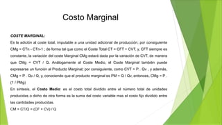 Costo Marginal
COSTE MARGINAL:
Es la adición al coste total, imputable a una unidad adicional de producción; por consiguiente
CMg = CTn - CTn-1 ; de forma tal que como el Coste Total CT = CFT + CVT, y, CFT siempre es
constante, la variación del coste Marginal CMg estará dada por la variación de CVT, de manera
que CMg = CVT / Q. Análogamente al Coste Medio, el Coste Marginal también puede
expresarse un función al Producto Marginal; por consiguiente, como CVT = P . Qv , y además,
CMg = P . Qv / Q, y, conociendo que el producto marginal es PM = Q / Qv, entonces, CMg = P .
(1 / PMg)
En síntesis, el Costo Medio: es el costo total dividido entre el número total de unidades
producidas o dicho de otra forma es la suma del costo variable mas el costo fijo dividido entre
las cantidades producidas.
CM = CT/Q = (CF + CV) / Q
 