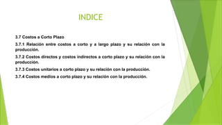 INDICE
3.7 Costos a Corto Plazo
3.7.1 Relación entre costos a corto y a largo plazo y su relación con la
producción.
3.7.2 Costos directos y costos indirectos a corto plazo y su relación con la
producción.
3.7.3 Costos unitarios a corto plazo y su relación con la producción.
3.7.4 Costos medios a corto plazo y su relación con la producción.
 
