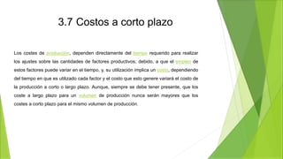 3.7 Costos a corto plazo
Los costes de producción, dependen directamente del tiempo requerido para realizar
los ajustes sobre las cantidades de factores productivos; debido, a que el empleo de
estos factores puede variar en el tiempo, y, su utilización implica un costo, dependiendo
del tiempo en que es utilizado cada factor y el costo que esto genere variará el costo de
la producción a corto o largo plazo. Aunque, siempre se debe tener presente, que los
coste a largo plazo para un volumen de producción nunca serán mayores que los
costes a corto plazo para el mismo volumen de producción.
 