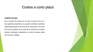 Costos a corto plazo
CORTO PLAZO:
Es el período de tiempo en el cual el insumo de uno o
mas agentes productivos no pueden cambiarse (está fijo)
independientemente del nivel de la producción; de forma
tal, que los cambios en el nivel de la producción se deben
obtener cambiando solamente el nivel de empleo sobre
los insumos variables.
 