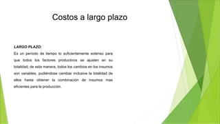 Costos a largo plazo
LARGO PLAZO:
Es un período de tiempo lo suficientemente extenso para
que todos los factores productivos se ajusten en su
totalidad; de esta manera, todos los cambios en los insumos
son variables, pudiéndose cambiar inclusive la totalidad de
ellos hasta obtener la combinación de insumos mas
eficientes para la producción.
 