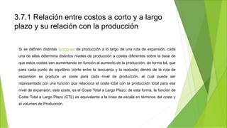 3.7.1 Relación entre costos a corto y a largo
plazo y su relación con la producción
Si se definen distintas funciones de producción a lo largo de una ruta de expansión, cada
una de ellas determina distintos niveles de producción a costes diferentes sobre la base de
que estos costes van aumentando en función al aumento de la producción; de forma tal, que
para cada punto de equilibrio (corte entre la isocuanta y la isocoste) dentro de la ruta de
expansión se produce un coste para cada nivel de producción, el cual puede ser
representado por una función que relaciona el coste total con la producción total para ese
nivel de expansión; este coste, es el Coste Total a Largo Plazo; de esta forma, la función de
Coste Total a Largo Plazo (CTL) es equivalente a la línea de escala en términos del coste y
el volumen de Producción.
 