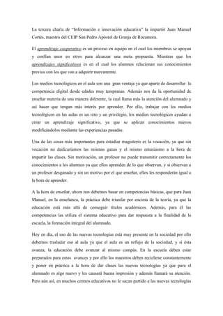 La tercera charla de “Información e innovación educativa” la impartió Juan Manuel
Cortés, maestro del CEIP San Pedro Apóstol de Granja de Rocamora.
El aprendizaje cooperativo es un proceso en equipo en el cual los miembros se apoyan
y confían unos en otros para alcanzar una meta propuesta. Mientras que los
aprendizajes significativos es en el cual los alumnos relacionan sus conocimientos
previos con los que van a adquirir nuevamente.
Los medios tecnológicos en el aula son una gran ventaja ya que aparte de desarrollar la
competencia digital desde edades muy tempranas. Además nos da la oportunidad de
enseñar materia de una manera diferente, la cual llama más la atención del alumnado y
así hacer que tengan más interés por aprender. Por ello, trabajar con los medios
tecnológicos en las aulas es un reto y un privilegio, los medios tecnológicos ayudan a
crear un aprendizaje significativo, ya que se aplican conocimientos nuevos
modificándolos mediante las experiencias pasadas.
Una de las cosas más importantes para estudiar magisterio es la vocación, ya que sin
vocación no dedicaríamos las mismas ganas y el mismo entusiasmo a la hora de
impartir las clases. Sin motivación, un profesor no puede transmitir correctamente los
conocimientos a los alumnos ya que ellos aprenden de lo que observan, y si observan a
un profesor desganado y sin un motivo por el que enseñar, ellos les responderán igual a
la hora de aprender.
A la hora de enseñar, ahora nos debemos basar en competencias básicas, que para Juan
Manuel, en la enseñanza, la práctica debe triunfar por encima de la teoría, ya que la
educación está más allá de conseguir títulos académicos. Además, para él las
competencias las utiliza el sistema educativo para dar respuesta a la finalidad de la
escuela, la formación integral del alumnado.
Hoy en día, el uso de las nuevas tecnologías está muy presente en la sociedad por ello
debemos trasladar eso al aula ya que el aula es un reflejo de la sociedad, y si ésta
avanza, la educación debe avanzar al mismo compás. En la escuela deben estar
preparados para estos avances y por ello los maestros deben reciclarse constantemente
y poner en práctica a la hora de dar clases las nuevas tecnologías ya que para el
alumnado es algo nuevo y les causará buena impresión y además llamará su atención.
Pero aún así, en muchos centros educativos no le sacan partido a las nuevas tecnologías
 