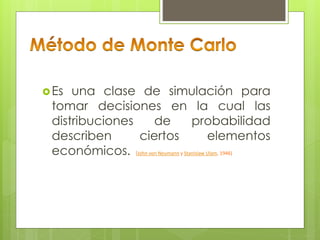 Es una clase de simulación para 
tomar decisiones en la cual las 
distribuciones de probabilidad 
describen ciertos elementos 
económicos. (John von Neumann y Stanislaw Ulam, 1946) 
 